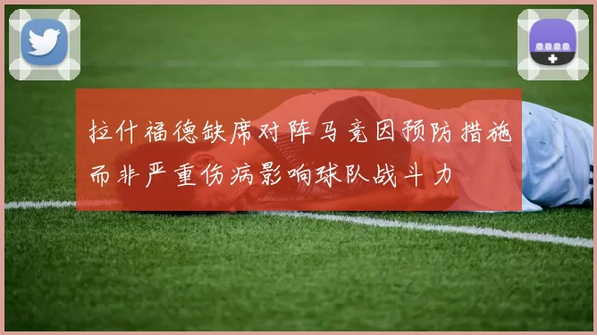 拉什福德缺席对阵马竞因预防措施而非严重伤病影响球队战斗力
