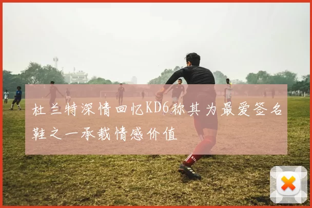 杜兰特深情回忆KD6称其为最爱签名鞋之一承载情感价值