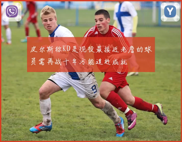 皮尔斯称KD是现役最接近老詹的球员需再战十年方能追赶成就