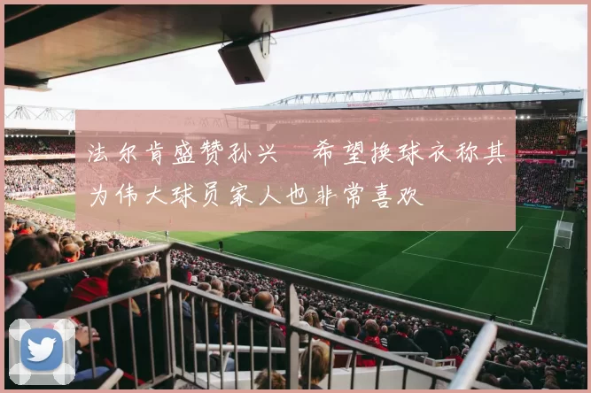 法尔肯盛赞孙兴慜希望换球衣称其为伟大球员家人也非常喜欢