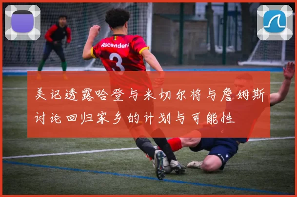 美记透露哈登与米切尔将与詹姆斯讨论回归家乡的计划与可能性