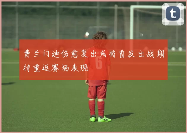 费兰门迪伤愈复出或将首发出战期待重返赛场表现