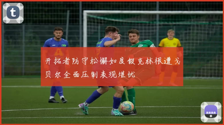 开拓者防守松懈如度假克林根遭戈贝尔全面压制表现堪忧